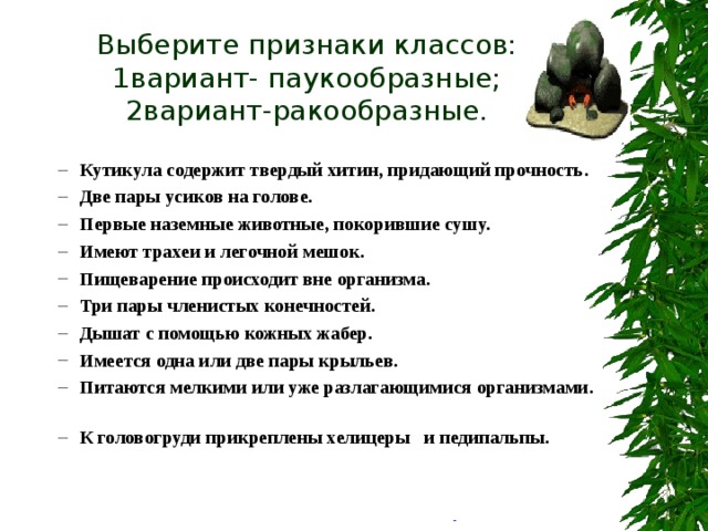 Выберите признаки классов:  1вариант- паукообразные;  2вариант-ракообразные. Кутикула содержит твердый хитин, придающий прочность . Две пары усиков на голове. Первые наземные животные, покорившие сушу. Имеют трахеи и легочной мешок. Пищеварение происходит вне организма. Три пары членистых конечностей. Дышат с помощью кожных жабер. Имеется одна или две пары крыльев. Питаются мелкими или уже разлагающимися организмами. К головогруди прикреплены хелицеры и педипальпы. Кутикула содержит твердый хитин, придающий прочность . Две пары усиков на голове. Первые наземные животные, покорившие сушу. Имеют трахеи и легочной мешок. Пищеварение происходит вне организма. Три пары членистых конечностей. Дышат с помощью кожных жабер. Имеется одна или две пары крыльев. Питаются мелкими или уже разлагающимися организмами. К головогруди прикреплены хелицеры и педипальпы. 
