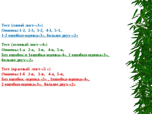        Тест (синий лист-«3») Ответы: 1-2, 2-3, 3-2, 4-3, 5-1 . 1-2 ошибки-оценка«3» , больше двух-«2»  Тест (зеленый лист-«4») Ответы: 1-а 2-а, 3-в, 4-в, 5-в . Без ошибок и 1ошибка-оценка«4», 2 ошибки-оценка«3», больше двух-«2»  Тест (красный лист-«5 ») Ответы: 1-б 2-в, 3-в, 4-а, 5-в . Без ошибок -оценка «5» , 1ошибка-оценка«4», 2 ошибки-оценка«3», больше двух-«2» 