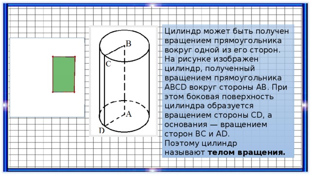 Цилиндр может быть получен вращением прямоугольника вокруг одной из его сторон. На рисунке изображен цилиндр, полученный вращением прямоугольника АВСD вокруг стороны АВ. При этом боковая поверхность цилиндра образуется вращением стороны СD, а основания — вращением сторон ВС и АD. Поэтому цилиндр называют  телом вращения. 