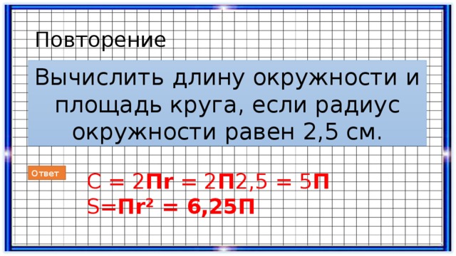 Повторение Вычислить длину окружности и площадь круга, если радиус окружности равен 2,5 см. Ответ С = 2 Пr = 2 П 2,5 = 5 П S= Пr² = 6,25П  