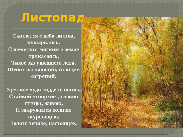 Листопад  Сыплется с неба листва, кувыркаясь,  С шелестом мягким к земле прикасаясь,  Тихое эхо ушедшего лета,  Шепот ласкающий, солнцем согретый.  Хрупкое чудо поддену ногою,  Стайкой вспорхнет, словно птицы, живою,  И закружится волною шуршащею,  Золото теплое, настоящее. 