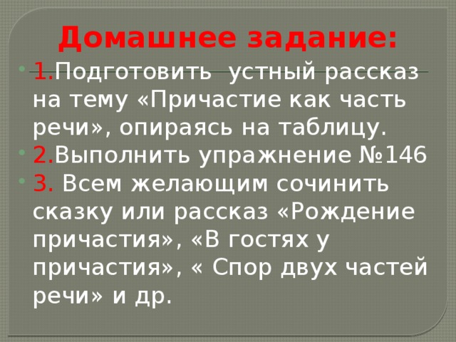 Домашнее задание: 1. Подготовить устный рассказ на тему «Причастие как часть речи», опираясь на таблицу. 2. Выполнить упражнение №146 3. Всем желающим сочинить сказку или рассказ «Рождение причастия», «В гостях у причастия», « Спор двух частей речи» и др. 
