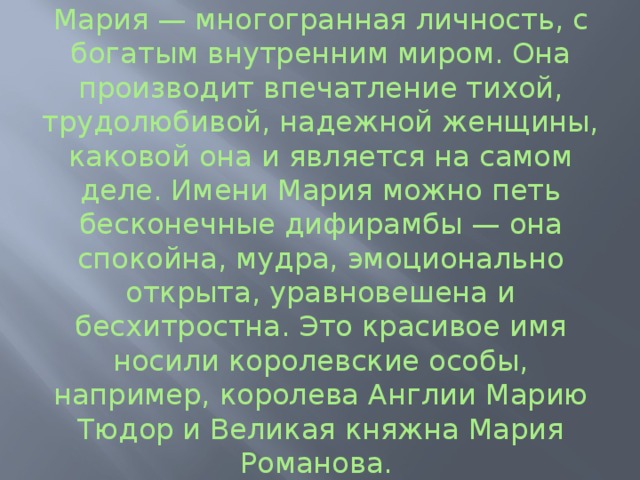 Мария — многогранная личность, с богатым внутренним миром. Она производит впечатление тихой, трудолюбивой, надежной женщины, каковой она и является на самом деле. Имени Мария можно петь бесконечные дифирамбы — она спокойна, мудра, эмоционально открыта, уравновешена и бесхитростна. Это красивое имя носили королевские особы, например, королева Англии Марию Тюдор и Великая княжна Мария Романова. 