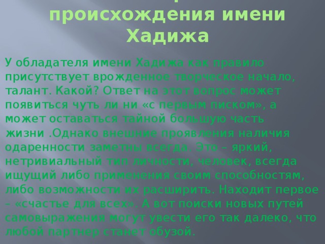 История происхождения имени Хадижа   У обладателя имени Хадижа как правило присутствует врожденное творческое начало, талант. Какой? Ответ на этот вопрос может появиться чуть ли ни «с первым писком», а может оставаться тайной большую часть жизни .Однако внешние проявления наличия одаренности заметны всегда. Это – яркий, нетривиальный тип личности, человек, всегда ищущий либо применения своим способностям, либо возможности их расширить. Находит первое – «счастье для всех». А вот поиски новых путей самовыражения могут увести его так далеко, что любой партнер станет обузой. 