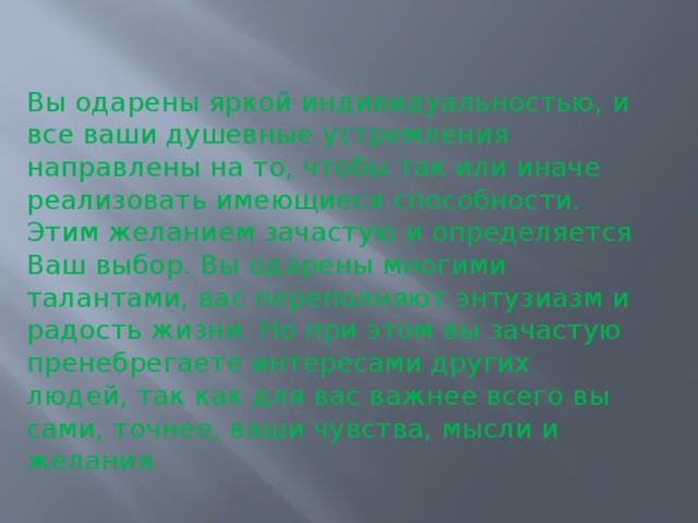 Вы одарены яркой индивидуальностью, и все ваши душевные устремления направлены на то, чтобы так или иначе реализовать имеющиеся способности. Этим желанием зачастую и определяется Ваш выбор. Вы одарены многими талантами, вас переполняют энтузиазм и радость жизни. Но при этом вы зачастую пренебрегаете интересами других людей, так как для вас важнее всего вы сами, точнее, ваши чувства, мысли и желания. 