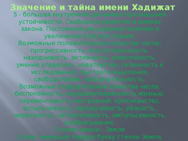 Значение и тайна имени Хадижат   5 - большая внутренняя динамика при внешней устойчивости. Свободное развитие в рамках закона. Постоянное расширение влияния и увеличение благосостояния. Возможные положительные качества числа: прогрессивность, многосторонность, находчивость, активность, энергичность, умение управлять, новаторство, склонность к исследованию, быстрота мышления, свободолюбие, любознательность. Возможные отрицательные качества числа: беспокойность, неудовлетворенность жизнью, переменчивость настроений, критиканство, вспыльчивость, неусидчивость, резкость, нервозность, нетерпеливость, импульсивность, разбрасывание. Стихия имени - Земля Слова, имеющие первую букву стихии Земли, сначала решают земные проблемы, и только после этого должно получиться все остальное. 