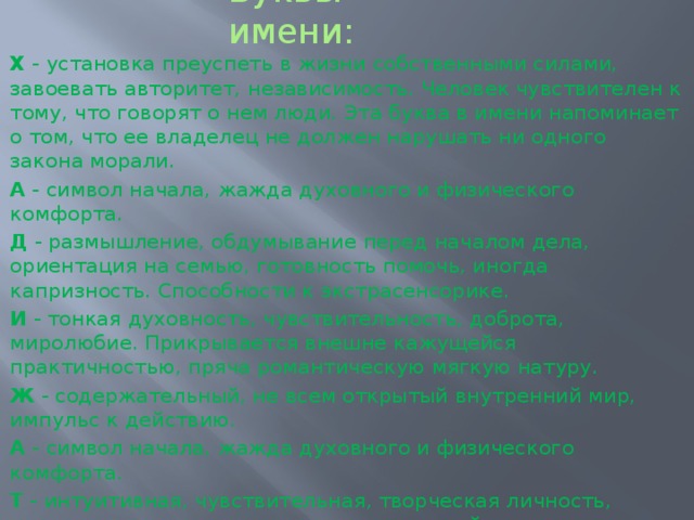Буквы имени: Х  - установка преуспеть в жизни собственными силами, завоевать авторитет, независимость. Человек чувствителен к тому, что говорят о нем люди. Эта буква в имени напоминает о том, что ее владелец не должен нарушать ни одного закона морали. А  - символ начала, жажда духовного и физического комфорта. Д  - размышление, обдумывание перед началом дела, ориентация на семью, готовность помочь, иногда капризность. Способности к экстрасенсорике. И  - тонкая духовность, чувствительность, доброта, миролюбие. Прикрывается внешне кажущейся практичностью, пряча романтическую мягкую натуру. Ж  - содержательный, не всем открытый внутренний мир, импульс к действию. А  - символ начала, жажда духовного и физического комфорта. Т  - интуитивная, чувствительная, творческая личность, искатель правды, не всегда соизмеряющий желания и возможности. Символ креста - напоминание владельцу, что жизнь не бесконечна и не следует откладывать на завтра то, что можно сделать сегодня, - действовать, используя каждую минуту эффективно. 