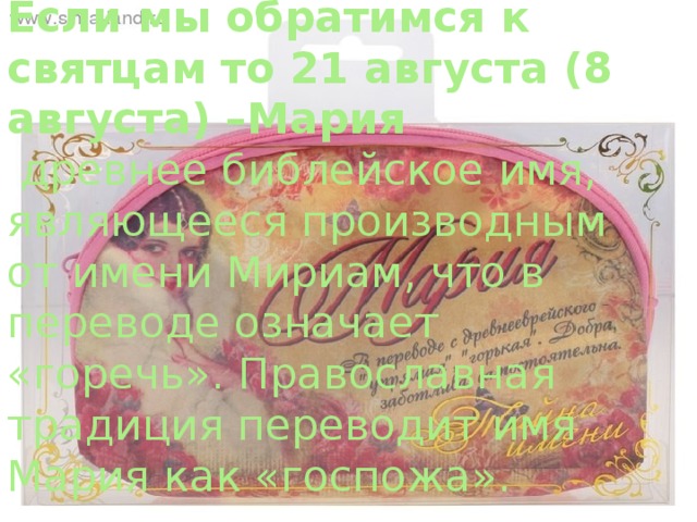 Если мы обратимся к святцам то 21 августа (8 августа) –Мария  древнее библейское имя, являющееся производным от имени Мириам, что в переводе означает «горечь». Православная традиция переводит имя Мария как «госпожа». 