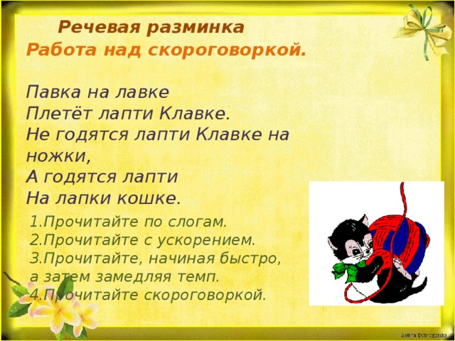  Речевая разминка Работа над скороговоркой.  Павка на лавке Плетёт лапти Клавке. Не годятся лапти Клавке на ножки, А годятся лапти На лапки кошке. 1.Прочитайте по слогам. 2.Прочитайте с ускорением. 3.Прочитайте, начиная быстро, а затем замедляя темп. 4.Прочитайте скороговоркой.  