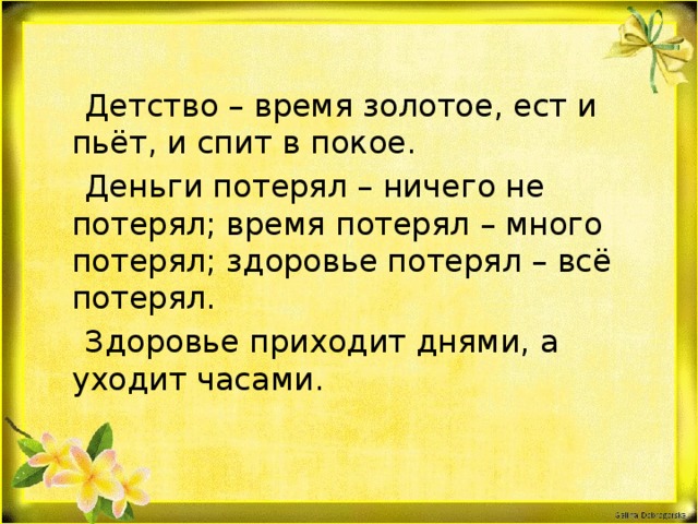  Детство – время золотое, ест и пьёт, и спит в покое.  Деньги потерял – ничего не потерял; время потерял – много потерял; здоровье потерял – всё потерял.  Здоровье приходит днями, а уходит часами.  