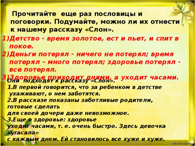  Прочитайте еще раз пословицы и поговорки. Подумайте, можно ли их отнести к нашему рассказу «Слон». Детство - время золотое, ест и пьет, и спит в покое. 2)Деньги потерял - ничего не потерял; время потерял – много потерял; здоровье потерял - все потерял. 3)Здоровье приходит днями, а уходит часами. Они подходят к рассказу «Слон». 1.В первой говорится, что за ребенком в детстве  ухаживают, о нем заботятся. 2.В рассказе показаны заботливые родители, готовые сделать для своей дочери даже невозможное. 3.Еще о здоровье: здоровье уходит часами, т. е. очень быстро. Здесь девочка «угасала» с каждым днем. Ей становилось все хуже и хуже.  