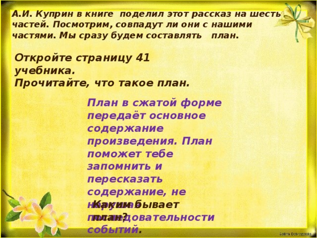 А.И. Куприн в книге поделил этот рассказ на шесть частей. Посмотрим, совпадут ли они с нашими частями. Мы сразу будем составлять план. Откройте страницу 41 учебника. Прочитайте, что такое план. План в сжатой форме передаёт основное содержание произведения. План поможет тебе запомнить и пересказать содержание, не нарушая последовательности событий . Каким бывает план?   