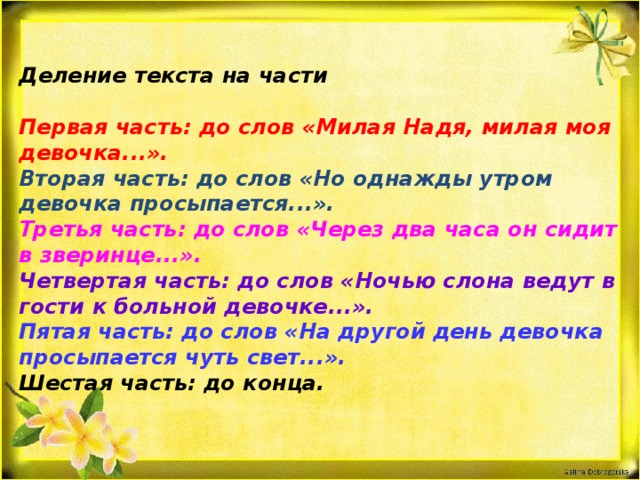 Деление текста на части  Первая часть: до слов «Милая Надя, милая моя девочка...». Вторая часть: до слов «Но однажды утром девочка просыпается...». Третья часть: до слов «Через два часа он сидит в зверинце...». Четвертая часть: до слов «Ночью слона ведут в гости к больной девочке...». Пятая часть: до слов «На другой день девочка просыпается чуть свет...». Шестая часть: до конца.  