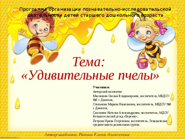 Программа организации познавательно-исследовательской деятельности детей старшего дошкольного возраста Тема: «Удивительные пчелы» Участники: Авторский коллектив: Масенкова Оксана Владимировна, воспитатель, МБДОУ №6 г. Данилов; Степанова Марина Николаевна, воспитатель, МБДОУ №6 г. Данилов; Смолкина Наталья Александровна, воспитатель, МДОУ Большесельский д/сад «Березка»; Петрова Ирина Георгиевна, воспитатель, Левашовская средняя школа дошкольная группа. 
