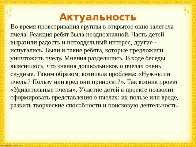 Актуальность Во время проветривания группы в открытое окно залетела пчела. Реакция ребят была неоднозначной. Часть детей выразили радость и неподдельный интерес, другие - испугались. Были и такие ребята, которые предложили уничтожить пчелу. Мнения разделились. В ходе беседы выяснилось, что знания дошкольников о пчелах очень скудные. Таким образом, возникла проблема: «Нужны ли пчелы? Пользу или вред они приносят?». Так возник проект «Удивительные пчелы». Участие детей в проекте позволит сформировать представления о пчелах: их пользе или вреде, развить творческие способности и поисковую деятельность. 