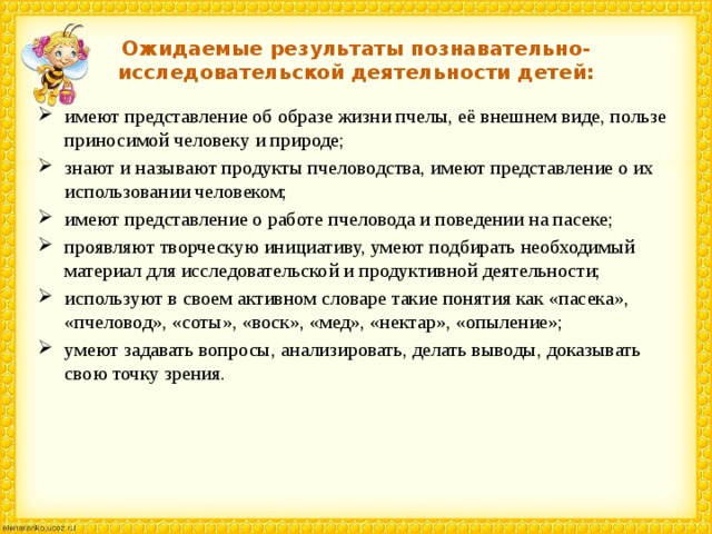 Ожидаемые результаты познавательно-исследовательской деятельности детей: имеют представление об образе жизни пчелы, её внешнем виде, пользе приносимой человеку и природе; знают и называют продукты пчеловодства, имеют представление о их использовании человеком; имеют представление о работе пчеловода и поведении на пасеке; проявляют творческую инициативу, умеют подбирать необходимый материал для исследовательской и продуктивной деятельности; используют в своем активном словаре такие понятия как «пасека», «пчеловод», «соты», «воск», «мед», «нектар», «опыление»; умеют задавать вопросы, анализировать, делать выводы, доказывать свою точку зрения. 
