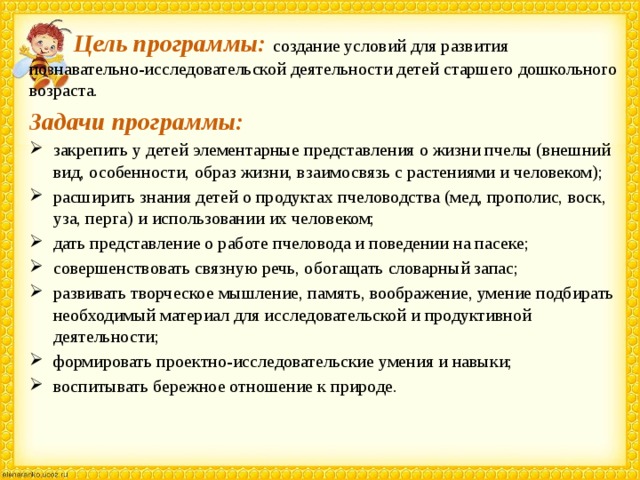  Цель программы:  создание условий для развития познавательно-исследовательской деятельности детей старшего дошкольного возраста. Задачи программы: закрепить у детей элементарные представления о жизни пчелы (внешний вид, особенности, образ жизни, взаимосвязь с растениями и человеком); расширить знания детей о продуктах пчеловодства (мед, прополис, воск, уза, перга) и использовании их человеком; дать представление о работе пчеловода и поведении на пасеке; совершенствовать связную речь, обогащать словарный запас; развивать творческое мышление, память, воображение, умение подбирать необходимый материал для исследовательской и продуктивной деятельности; формировать проектно-исследовательские умения и навыки; воспитывать бережное отношение к природе.   