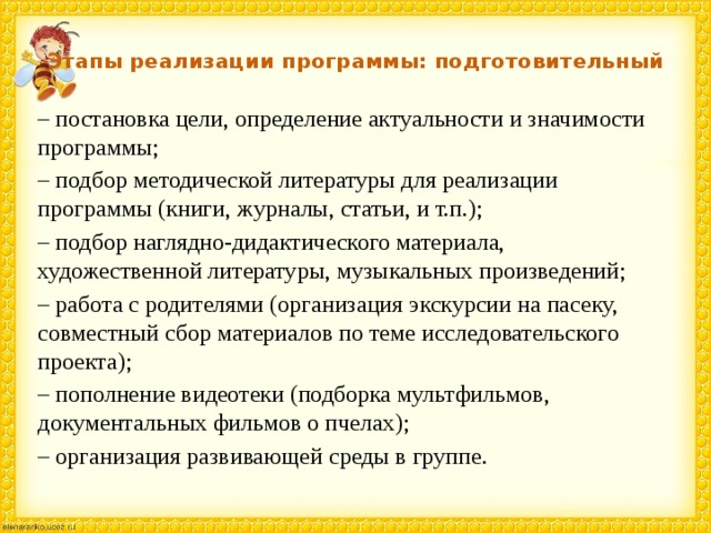Этапы реализации программы: подготовительный – постановка цели, определение актуальности и значимости программы; – подбор методической литературы для реализации программы (книги, журналы, статьи, и т.п.); – подбор наглядно-дидактического материала, художественной литературы, музыкальных произведений; – работа с родителями (организация экскурсии на пасеку, совместный сбор материалов по теме исследовательского проекта); – пополнение видеотеки (подборка мультфильмов, документальных фильмов о пчелах); – организация развивающей среды в группе. 