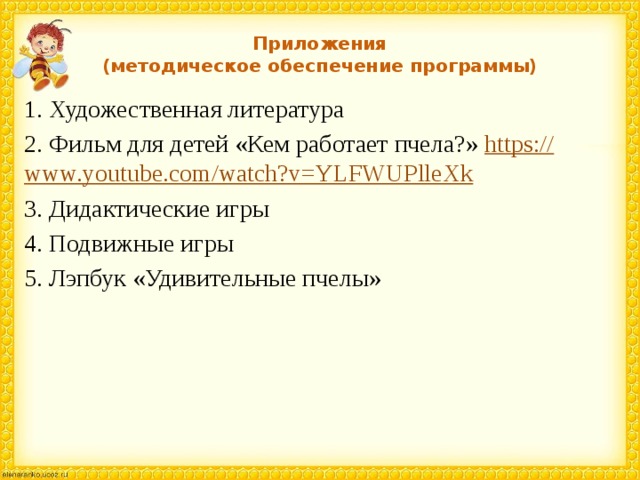 Приложения  (методическое обеспечение программы) 1. Художественная литература 2. Фильм для детей «Кем работает пчела?» https:// www.youtube.com/watch?v=YLFWUPlleXk 3. Дидактические игры 4. Подвижные игры 5. Лэпбук «Удивительные пчелы» 
