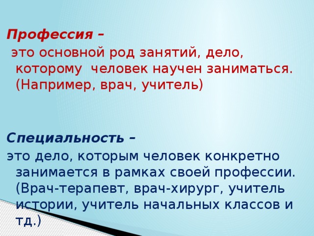 Профессия –  это основной род занятий, дело, которому человек научен заниматься. (Например, врач, учитель)   Специальность – это дело, которым человек конкретно занимается в рамках своей профессии. (Врач-терапевт, врач-хирург, учитель истории, учитель начальных классов и тд.) 