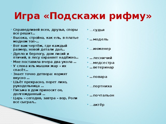Игра «Подскажи рифму» … судья Справедливей всех, друзья, споры все решит… Высока, стройна, как ель, в платье модном топ-… Вот вам чертёж, где каждый размер, новой детали дал… Дупло и берлогу, дом лисий и птичий, в лесу охраняет надёжно… Мне поставила вчера два укола … У слона иль мышки жар – их спасёт… Знает точно детвора: кормят вкусно … Шьёт прекрасно, порет лихо, рукодельница … Письма в дом приносит он, долгожданный … Царь – сегодня, завтра – вор, Роли все сыграл…  … модель  … инженер  … лесничий … медсестра … ветеринар  … повара … портниха  … почтальон … актёр 