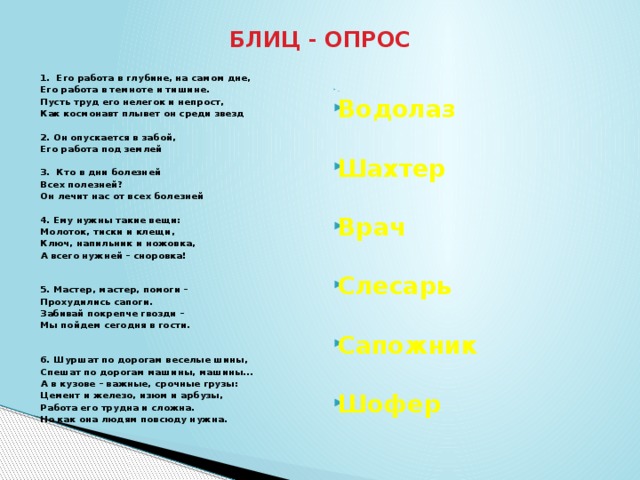 БЛИЦ - ОПРОС . Водолаз  1. Его работа в глубине, на самом дне,  Его работа в темноте и тишине. Шахтер Пусть труд его нелегок и непрост, Как космонавт плывет он среди звезд  Врач 2. Он опускается в забой,  Его работа под землей Слесарь   3. Кто в дни болезней Сапожник  Всех полезней? Шофер Он лечит нас от всех болезней  4. Ему нужны такие вещи: Молоток, тиски и клещи, Ключ, напильник и ножовка, А всего нужней – сноровка!  5. Мастер, мастер, помоги – Прохудились сапоги. Забивай покрепче гвозди – Мы пойдем сегодня в гости.  6. Шуршат по дорогам веселые шины, Спешат по дорогам машины, машины... А в кузове – важные, срочные грузы: Цемент и железо, изюм и арбузы, Работа его трудна и сложна. Но как она людям повсюду нужна.  