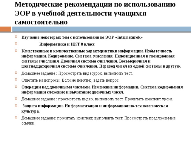   Методические рекомендации по использованию ЭОР в учебной деятельности учащихся самостоятельно   Изучение некоторых тем с использованием ЭОР «Interneturok»  Информатика и ИКТ 8 класс Качественные и количественные характеристики информации. Избыточность информации. Кодирование. Система счисления. Непозиционная и позиционная системы счисления. Двоичная система счисления. Восьмеричная и шестнадцатеричная система счисления. Перевод чисел из одной системы в другую. Домашнее задание : Просмотреть видеоурок, выполнить тест. Ответить на вопросы. Если не понятно, задать вопрос. Операции над двоичными числами. Изменение информации. Система кодирования информации сложение и вычитание двоичных чисел. Домашнее задание : просмотреть видео, выполнить тест. Прочитать конспект урока.  Защита информации. Информатизация и информационно-технологическая культура. Домашнее задание: прочитать конспект, выполнить тест. Просмотреть предложенные ссылки. 