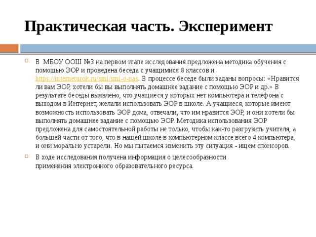 Практическая часть. Эксперимент В МБОУ ООШ №3 на первом этапе исследования предложена методика обучения с помощью ЭОР и проведена беседа с учащимися 8 классов и https://interneturok.ru/smi/smi-o-nas . В процессе беседе были заданы вопросы: «Нравится ли вам ЭОР, хотели бы вы выполнять домашнее задание с помощью ЭОР и др.» В результате беседы выявлено, что учащиеся у которых нет компьютера и телефона с выходом в Интернет, желали использовать ЭОР в школе. А учащиеся, которые имеют возможность использовать ЭОР дома, отвечали, что им нравится ЭОР, и они хотели бы выполнять домашнее задание с помощью ЭОР. Методика использования ЭОР предложена для самостоятельной работы не только, чтобы как-то разгрузить учителя, а большей части от того, что в нашей школе в компьютерном классе всего 4 компьютера, и они морально устарели. Но мы пытаемся изменить эту ситуация - ищем спонсоров. В ходе исследования получена информация о целесообразности применения электронного образовательного ресурса. 