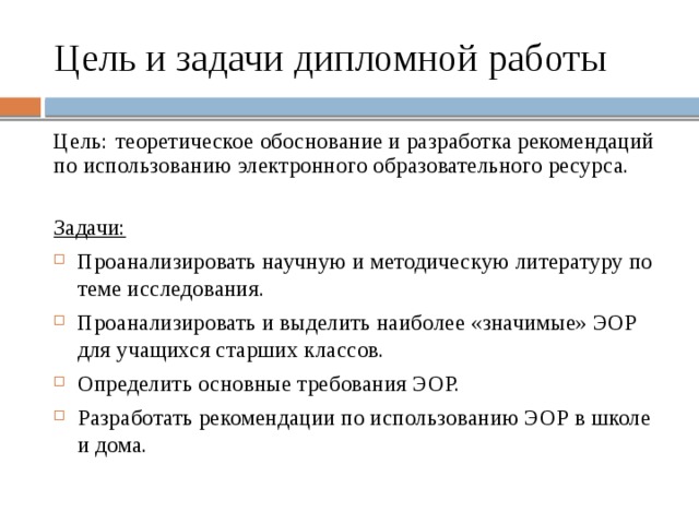 Цель и задачи дипломной работы Цель:  теоретическое обоснование и разработка рекомендаций по использованию электронного образовательного ресурса. Задачи: Проанализировать научную и методическую литературу по теме исследования. Проанализировать и выделить наиболее «значимые» ЭОР для учащихся старших классов. Определить основные требования ЭОР. Разработать рекомендации по использованию ЭОР в школе и дома.    