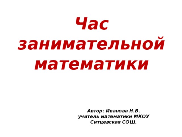 Час занимательной математики Автор: Иванова Н.В. учитель математики МКОУ Ситцевская СОШ. 