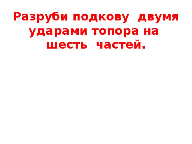 Разруби подкову двумя ударами топора на шесть частей.  