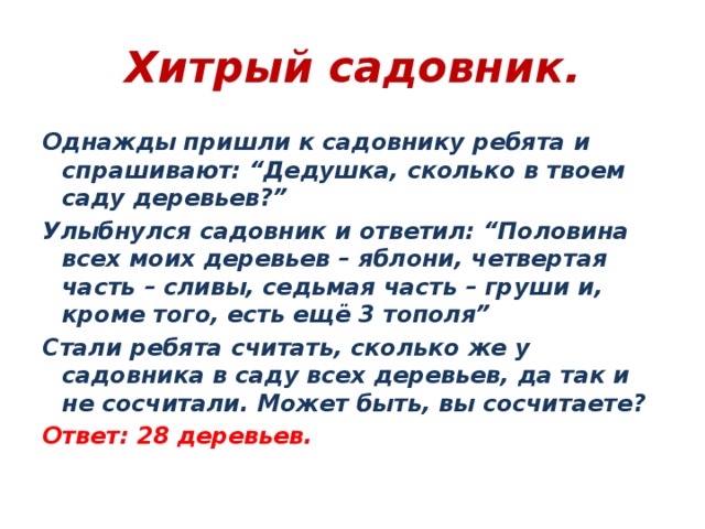Хитрый садовник. Однажды пришли к садовнику ребята и спрашивают: “Дедушка, сколько в твоем саду деревьев?” Улыбнулся садовник и ответил: “Половина всех моих деревьев – яблони, четвертая часть – сливы, седьмая часть – груши и, кроме того, есть ещё 3 тополя” Стали ребята считать, сколько же у садовника в саду всех деревьев, да так и не сосчитали. Может быть, вы сосчитаете? Ответ: 28 деревьев.  