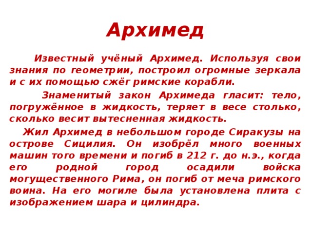 Архимед    Известный учёный Архимед. Используя свои знания по геометрии, построил огромные зеркала и с их помощью сжёг римские корабли.  Знаменитый закон Архимеда гласит: тело, погружённое в жидкость, теряет в весе столько, сколько весит вытесненная жидкость.  Жил Архимед в небольшом городе Сиракузы на острове Сицилия. Он изобрёл много военных машин того времени и погиб в 212 г. до н.э., когда его родной город осадили войска могущественного Рима, он погиб от меча римского воина. На его могиле была установлена плита с изображением шара и цилиндра.   