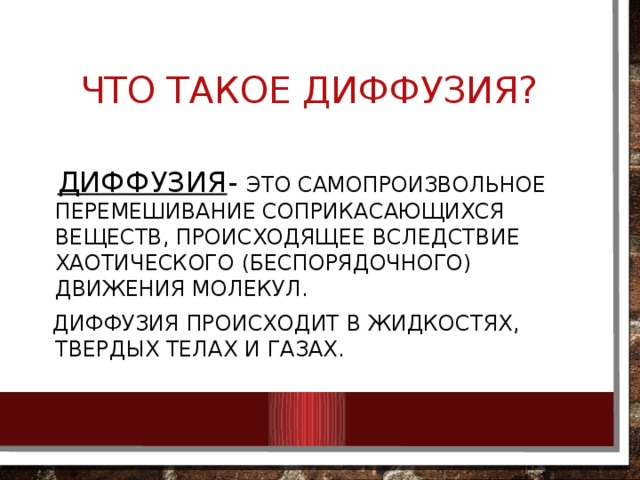 Что такое диффузия?  Диффузия - это самопроизвольное перемешивание соприкасающихся веществ, происходящее вследствие хаотического (беспорядочного) движения молекул.  Диффузия происходит в жидкостях, твердых телах и газах. 