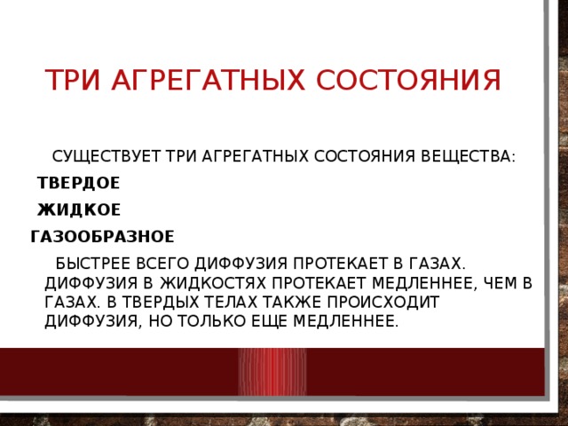 Три агрегатных состояния  Существует три агрегатных состояния вещества: Твердое Жидкое газообразное  Быстрее всего диффузия протекает в газах. Диффузия в жидкостях протекает медленнее, чем в газах. В твердых телах также происходит диффузия, но только еще медленнее. 
