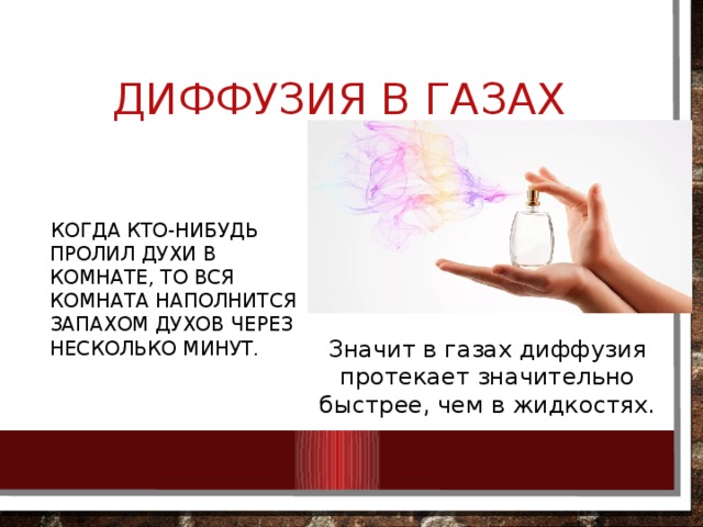Диффузия в газах  Когда кто-нибудь пролил духи в комнате, то вся комната наполнится запахом духов через несколько минут. Значит в газах диффузия протекает значительно быстрее, чем в жидкостях. 