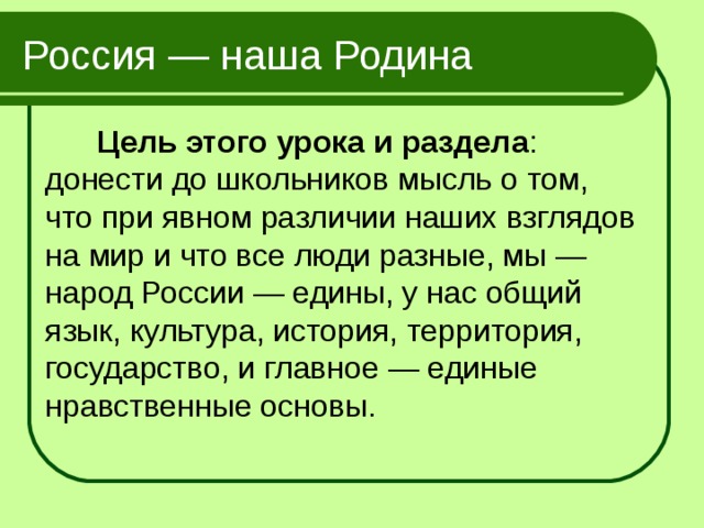 Россия — наша Родина  Цель этого урока и раздела : донести до школьников мысль о том, что при явном различии наших взглядов на мир и что все люди разные, мы — народ России — едины, у нас общий язык, культура, история, территория, государство, и главное — единые нравственные основы. 