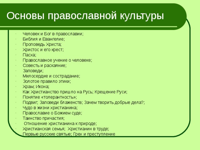 Основы православной культуры Человек и Бог в православии; Библия и Евангелие; Проповедь Христа; Христос и его крест; Пасха; Православное учение о человеке; Совесть и раскаяние; Заповеди; Милосердие и сострадание; Золотое правило этики; Храм; Икона; Как Христианство пришло на Русь; Крещение Руси; Понятие «толерантность»; Подвиг; Заповеди блаженств; Зачем творить добрые дела?; Чудо в жизни христианина; Православие о Божием суде; Таинство причастия;  Отношение христианина к природе; Христианская семья; Христианин в труде; Первые русские святые; Грех и преступление 