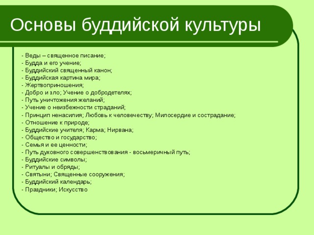 Основы буддийской культуры - Веды – священное писание; - Будда и его учение; - Буддийский священный канон; - Буддийская картина мира; - Жертвоприношения; - Добро и зло; Учение о добродетелях; - Путь уничтожения желаний; - Учение о неизбежности страданий; - Принцип ненасилия; Любовь к человечеству; Милосердие и сострадание; - Отношение к природе; - Буддийские учителя; Карма; Нирвана; - Общество и государство; - Семья и ее ценности; - Путь духовного совершенствования - восьмеричный путь; - Буддийские символы; - Ритуалы и обряды; - Святыни; Священные сооружения; - Буддийский календарь; - Праздники; Искусство 