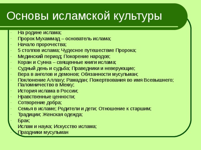 Основы исламской культуры На родине ислама; Пророк Мухаммад – основатель ислама; Начало пророчества; 5 столпов ислама; Чудесное путешествие Пророка; Мединский период; Покорение народов; Коран и Сунна – священные книги ислама; Судный день и судьба; Праведники и неверующие; Вера в ангелов и демонов; Обязанности мусульман; Поклонение Аллаху; Рамадан; Пожертвования во имя Всевышнего; Паломничество в Мекку; История ислама в России; Нравственные ценности; Сотворение добра; Семья в исламе; Родители и дети; Отношение к старшим; Традиции; Женская одежда; Брак; Ислам и наука; Искусство ислама; Праздники мусульман 