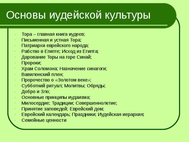 Основы иудейской культуры Тора – главная книга иудеев; Письменная и устная Тора; Патриархи еврейского народа; Рабство в Египте; Исход из Египта; Дарование Торы на горе Синай; Пророки; Храм Соломона; Назначение синагоги; Вавилонский плен; Пророчество о «Золотом веке»; Субботний ритуал; Молитвы; Обряды; Добро и Зло; Основные принципы иудаизма; Милосердие; Традиции; Совершеннолетие; Принятие заповедей; Еврейский дом; Еврейский календарь; Праздники; Иудейская иерархия; Семейные ценности 
