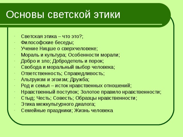 Основы светской этики Светская этика – что это?; Философские беседы; Учение Ницше о сверхчеловеке; Мораль и культура; Особенности морали; Добро и зло; Добродетель и порок; Свобода и моральный выбор человека; Ответственность; Справедливость; Альтруизм и эгоизм; Дружба; Род и семья – исток нравственных отношений; Нравственный поступок; Золотое правило нравственности; Стыд; Честь; Совесть; Образцы нравственности; Этика межкультурного диалога; Семейные праздники; Жизнь человека 