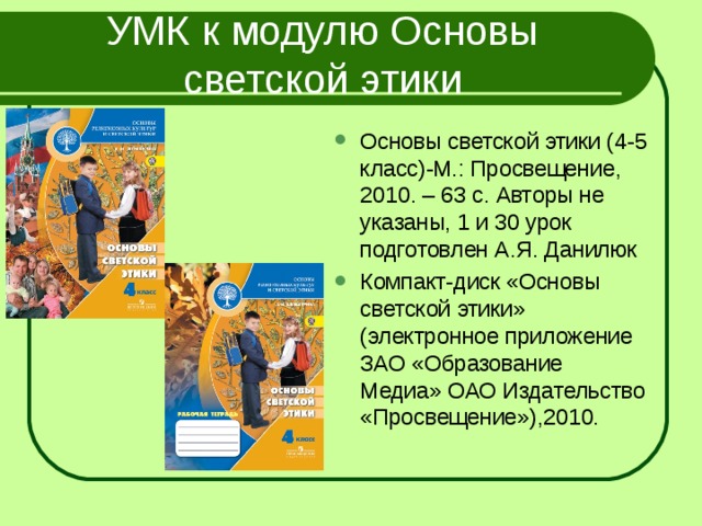 УМК к модулю Основы светской этики Основы светской этики (4-5 класс)-М.: Просвещение, 2010. – 63 с. Авторы не указаны, 1 и 30 урок подготовлен А.Я. Данилюк Компакт-диск «Основы светской этики» (электронное приложение ЗАО «Образование Медиа» ОАО Издательство «Просвещение»),2010.  