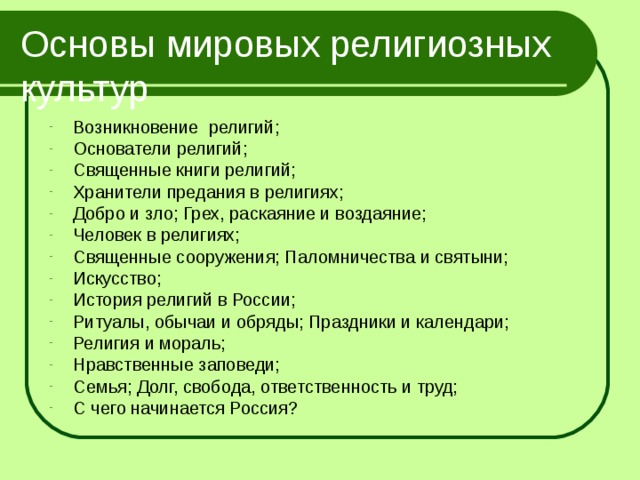 Основы мировых религиозных культур Возникновение религий; Основатели религий; Священные книги религий; Хранители предания в религиях; Добро и зло; Грех, раскаяние и воздаяние; Человек в религиях; Священные сооружения; Паломничества и святыни; Искусство; История религий в России; Ритуалы, обычаи и обряды; Праздники и календари; Религия и мораль; Нравственные заповеди; Семья; Долг, свобода, ответственность и труд; С чего начинается Россия? 