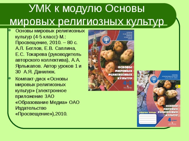 УМК к модулю Основы мировых религиозных культур Основы мировых религиозных культур (4-5 класс)-М.: Просвещение, 2010. – 80 с. А.Л. Беглов, Е.В. Саплина, Е.С. Токарева (руководитель авторского коллектива), А.А. Ярлыкапов. Автор уроков 1 и 30 А.Я. Данилюк. Компакт-диск «Основы мировых религиозных культур» (электронное приложение ЗАО «Образование Медиа» ОАО Издательство «Просвещение»),2010.  