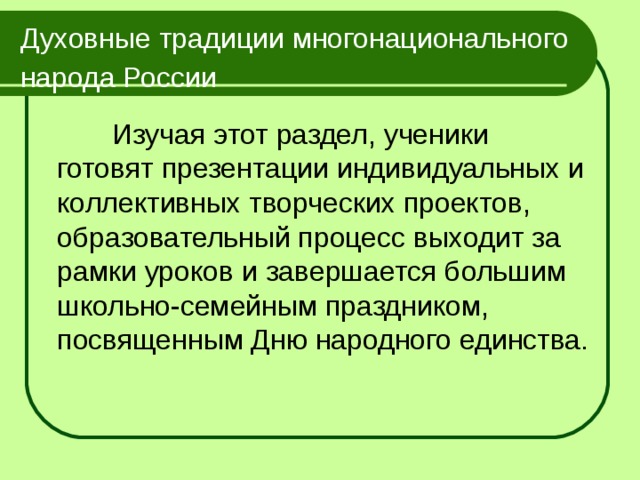 Духовные традиции многонационального народа России   Изучая этот раздел, ученики готовят презентации индивидуальных и коллективных творческих проектов, образовательный процесс выходит за рамки уроков и завершается большим школьно-семейным праздником, посвященным Дню народного единства. 