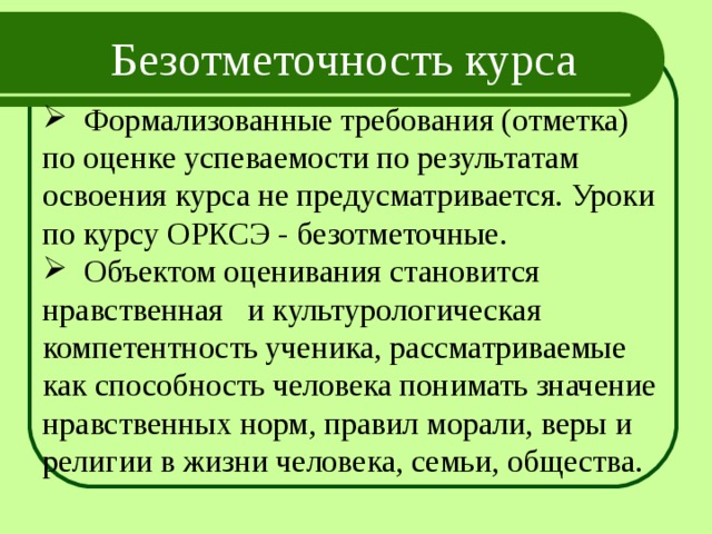Безотметочность курса  Формализованные требования (отметка) по оценке успеваемости по результатам освоения курса не предусматривается. Уроки по курсу ОРКСЭ - безотметочные.  Объектом оценивания становится нравственная и культурологическая компетентность ученика, рассматриваемые как способность человека понимать значение нравственных норм, правил морали, веры и религии в жизни человека, семьи, общества. 