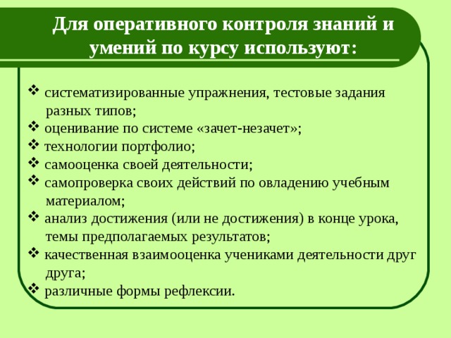Для оперативного контроля знаний и умений по курсу используют:   систематизированные упражнения, тестовые задания  разных типов;  оценивание по системе «зачет-незачет»;  технологии портфолио;  самооценка своей деятельности;  самопроверка своих действий по овладению учебным  материалом;  анализ достижения (или не достижения) в конце урока,  темы предполагаемых результатов;  качественная взаимооценка учениками деятельности друг  друга;  различные формы рефлексии. 