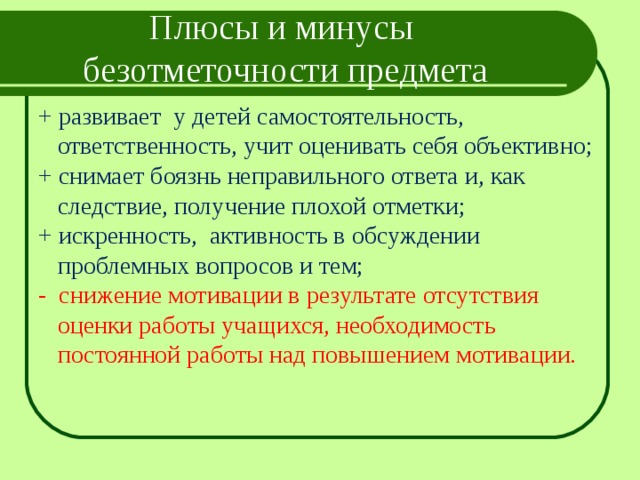 Плюсы и минусы безотметочности предмета + развивает у детей самостоятельность, ответственность, учит оценивать себя объективно; + снимает боязнь неправильного ответа и, как следствие, получение плохой отметки; + искренность, активность в обсуждении проблемных вопросов и тем; - снижение мотивации в результате отсутствия оценки работы учащихся, необходимость постоянной работы над повышением мотивации. 