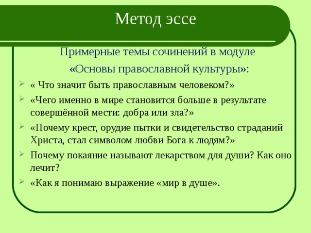  Метод эссе Примерные темы сочинений в модуле «Основы православной культуры»: « Что значит быть православным человеком?» «Чего именно в мире становится больше в результате совершённой мести: добра или зла?» «Почему крест, орудие пытки и свидетельство страданий Христа, стал символом любви Бога к людям?» Почему покаяние называют лекарством для души? Как оно лечит? «Как я понимаю выражение «мир в душе». 